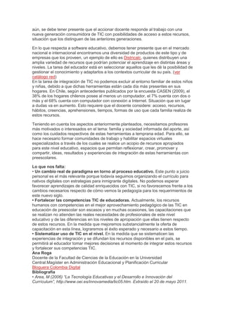 aún, se debe tener presente que el accionar docente responde al trabajo con una
nueva generación consumidora de TIC con posibilidades de acceso a estos recursos,
situación que los distinguen de las anteriores generaciones.
En lo que respecta a software educativo, debemos tener presente que en el mercado
nacional e internacional encontramos una diversidad de productos de este tipo y de
empresas que los proveen, un ejemplo de ello es Districalc, quienes distribuyen una
amplia variedad de recursos que podrían potenciar el aprendizaje en distintas áreas y
niveles. La tarea del educador está en seleccionar aquellos que les dé la posibilidad de
gestionar el conocimiento y adaptarlos a los contextos curricular de su país. (ver
catálogo red)
En la tarea de integración de TIC no podemos excluir al entorno familiar de estos niños
y niñas, debido a que dichas herramientas están cada día más presentes en sus
hogares. En Chile, según antecedentes publicados por la encuesta CASEN (2009), el
38% de los hogares chilenos posee al menos un computador, el 7% cuenta con dos o
más y el 68% cuenta con computador con conexión a Internet. Situación que sin lugar
a dudas va en aumento. Esto requiere que el docente considere: acceso, recursos,
hábitos, creencias, aprehensiones, tiempos, formas de uso que cada familia realiza de
estos recursos.
Teniendo en cuenta los aspectos anteriormente planteados, necesitamos profesores
más motivados o interesados en el tema: familia y sociedad informada del aporte, así
como los cuidados respectivos de estas herramientas a temprana edad. Para ello, se
hace necesario formar comunidades de trabajo y habilitar espacios virtuales
especializados a través de los cuales se realice un acopio de recursos apropiados
para este nivel educativo, espacios que permitan reflexionar, crear, promover y
compartir, ideas, resultados y experiencias de integración de estas herramientas con
preescolares.
Lo que nos falta:
• Un cambio real de paradigma en torno al proceso educativo. Este punto a juicio
personal es el más relevante porque todavía seguimos organizando el currículo para
nativos digitales con estrategias para inmigrante digitales. No podemos esperar
favorecer aprendizajes de calidad enriquecidos con TIC, si no favorecemos frente a los
cambios necesarios respecto de cómo vemos la pedagogía para los requerimientos de
este nuevo siglo.
• Fortalecer las competencias TIC de educadoras. Actualmente, los recursos
humanos con competencias en el mejor aprovechamiento pedagógico de las TIC en
educación de preescolar son escasos y en muchas ocasiones, las capacitaciones que
se realizan no atienden las reales necesidades de profesionales de este nivel
educativo y de las diferencias en los niveles de apropiación que ellas tienen respecto
de estos recursos. En la medida que mejoremos substancialmente la oferta de
capacitación en esta línea, lograremos el éxito esperado y necesario a estos tiempo.
• Sistematizar uso de TIC en el nivel. En la medida que se sistematicen las
experiencias de integración y se difundan los recursos disponibles en el país, se
permitirá al educador tomar mejores decisiones al momento de integrar estos recursos
y fortalecer sus competencias TIC.
Ana Roga
Docente de la Facultad de Ciencias de la Educación en la Universidad
Central.Magíster en Administración Educacional y Planificación Curricular
Bloguera Colombia Digital
Bibliografía
• Area, M (2006) “La Tecnología Educativas y el Desarrollo e Innovación del
Currículum”, http://www.oei.es/innovamedia/tic05.htm. Extraído el 20 de mayo 2011.
 