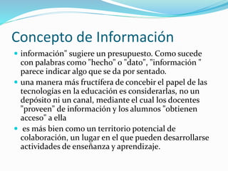 Concepto de Información 
 información" sugiere un presupuesto. Como sucede 
con palabras como "hecho" o "dato", "información " 
parece indicar algo que se da por sentado. 
 una manera más fructífera de concebir el papel de las 
tecnologías en la educación es considerarlas, no un 
depósito ni un canal, mediante el cual los docentes 
"proveen" de información y los alumnos "obtienen 
acceso" a ella 
 es más bien como un territorio potencial de 
colaboración, un lugar en el que pueden desarrollarse 
actividades de enseñanza y aprendizaje. 
 