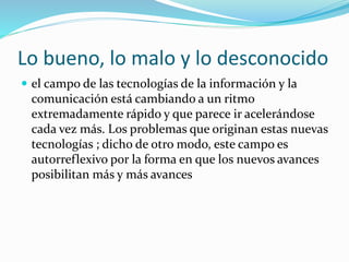 Lo bueno, lo malo y lo desconocido 
 el campo de las tecnologías de la información y la 
comunicación está cambiando a un ritmo 
extremadamente rápido y que parece ir acelerándose 
cada vez más. Los problemas que originan estas nuevas 
tecnologías ; dicho de otro modo, este campo es 
autorreflexivo por la forma en que los nuevos avances 
posibilitan más y más avances 
 