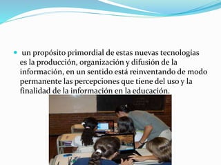  un propósito primordial de estas nuevas tecnologías 
es la producción, organización y difusión de la 
información, en un sentido está reinventando de modo 
permanente las percepciones que tiene del uso y la 
finalidad de la información en la educación. 
 