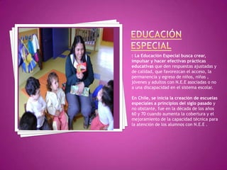 : La Educación Especial busca crear,
impulsar y hacer efectivas prácticas
educativas que den respuestas ajustadas y
de calidad, que favorezcan el acceso, la
permanencia y egreso de niños, niñas ,
jóvenes y adultos con N.E.E asociadas o no
a una discapacidad en el sistema escolar.

En Chile, se inicia la creación de escuelas
especiales a principios del siglo pasado y
no obstante, fue en la década de los años
60 y 70 cuando aumenta la cobertura y el
mejoramiento de la capacidad técnica para
la atención de los alumnos con N.E.E .
 