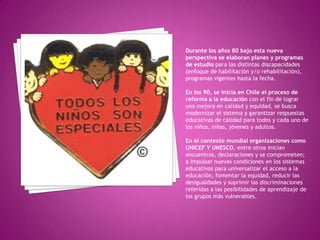 Durante los años 80 bajo esta nueva
perspectiva se elaboran planes y programas
de estudio para las distintas discapacidades
(enfoque de habilitación y/o rehabilitación),
programas vigentes hasta la fecha.

En los 90, se inicia en Chile el proceso de
reforma a la educación con el fin de lograr
una mejora en calidad y equidad, se busca
modernizar el sistema y garantizar respuestas
educativas de calidad para todos y cada uno de
los niños, niñas, jóvenes y adultos.

En el contexto mundial organizaciones como
UNICEF Y UNESCO, entre otros inician
encuentros, declaraciones y se comprometen;
a impulsar nuevas condiciones en los sistemas
educativos para universalizar el acceso a la
educación, fomentar la equidad, reducir las
desigualdades y suprimir las discriminaciones
referidas a las posibilidades de aprendizaje de
los grupos más vulnerables.
 