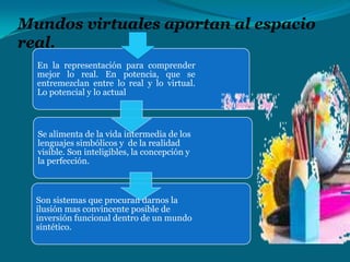 Mundos virtuales aportan al espacio
real.
En la representación para comprender
mejor lo real. En potencia, que se
entremezclan entre lo real y lo virtual.
Lo potencial y lo actual

Se alimenta de la vida intermedia de los
lenguajes simbólicos y de la realidad
visible. Son inteligibles, la concepción y
la perfección.

Son sistemas que procuran darnos la
ilusión mas convincente posible de
inversión funcional dentro de un mundo
sintético.

 