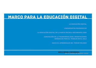 marco para la eDUCACIÓN dIGITAL
de la Ciudad de Buenos Aires
Nueva Escuela Secundaria
La educación digital
Lineamientos pedágogicos
La educación digital en la Nueva Escuela Secundaria 2020
Concreción de la transversalidad: orientaciones
generales para el trabajo en el aula
Hacia el aprendizaje del tercer milenio
 