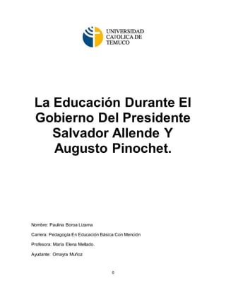 0
La Educación Durante El
Gobierno Del Presidente
Salvador Allende Y
Augusto Pinochet.
Nombre: Paulina Boroa Lizama
Carrera: Pedagogía En Educación Básica Con Mención
Profesora: María Elena Mellado.
Ayudante: Omayra Muñoz
 