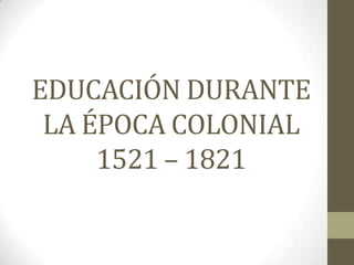 EDUCACIÓN DURANTE
 LA ÉPOCA COLONIAL
     1521 – 1821
 