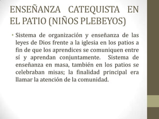 ENSEÑANZA CATEQUISTA EN
EL PATIO (NIÑOS PLEBEYOS)
• Sistema de organización y enseñanza de las
  leyes de Dios frente a la iglesia en los patios a
  fin de que los aprendices se comuniquen entre
  sí y aprendan conjuntamente. Sistema de
  enseñanza en masa, también en los patios se
  celebraban misas; la finalidad principal era
  llamar la atención de la comunidad.
 