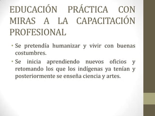 EDUCACIÓN PRÁCTICA CON
MIRAS A LA CAPACITACIÓN
PROFESIONAL
• Se pretendía humanizar y vivir con buenas
  costumbres.
• Se inicia aprendiendo nuevos oficios y
  retomando los que los indígenas ya tenían y
  posteriormente se enseña ciencia y artes.
 