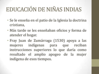 EDUCACIÓN DE NIÑAS INDIAS
• Se le enseña en el patio de la Iglesia la doctrina
  cristiana,
• Más tarde se les enseñaban oficios y forma de
  atender el hogar.
• Fray Juan de Zumárraga (1530) apoya a las
  mujeres indígenas para que reciban
  instrucciones superiores lo que daría como
  resultado el amplio apogeo de la mujer
  indígena de esos tiempos.
 