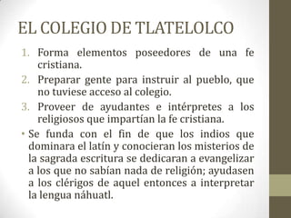 EL COLEGIO DE TLATELOLCO
1. Forma elementos poseedores de una fe
    cristiana.
2. Preparar gente para instruir al pueblo, que
    no tuviese acceso al colegio.
3. Proveer de ayudantes e intérpretes a los
    religiosos que impartían la fe cristiana.
• Se funda con el fin de que los indios que
  dominara el latín y conocieran los misterios de
  la sagrada escritura se dedicaran a evangelizar
  a los que no sabían nada de religión; ayudasen
  a los clérigos de aquel entonces a interpretar
  la lengua náhuatl.
 