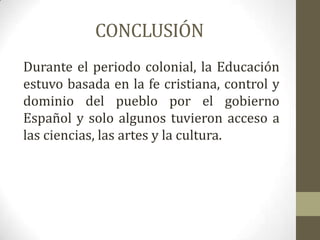 CONCLUSIÓN
Durante el periodo colonial, la Educación
estuvo basada en la fe cristiana, control y
dominio del pueblo por el gobierno
Español y solo algunos tuvieron acceso a
las ciencias, las artes y la cultura.
 