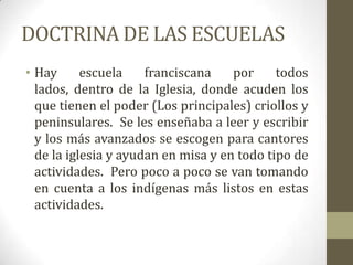 DOCTRINA DE LAS ESCUELAS
• Hay      escuela    franciscana    por     todos
  lados, dentro de la Iglesia, donde acuden los
  que tienen el poder (Los principales) criollos y
  peninsulares. Se les enseñaba a leer y escribir
  y los más avanzados se escogen para cantores
  de la iglesia y ayudan en misa y en todo tipo de
  actividades. Pero poco a poco se van tomando
  en cuenta a los indígenas más listos en estas
  actividades.
 
