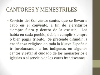 CANTORES Y MENESTRILES
• Servicio del Convento; cantos que se llevan a
  cabo en el convento, a fin de ejercitarlos
  siempre fuera y dentro de la escuela. Los
  había en cada pueblo, debían cumplir siempre
  o bien pagar tributo. Se pretende difundir la
  enseñanza religiosa en toda la Nueva España e
  ir involucrando a los indígenas en algunos
  cantos y estar al cuidado de los monasterios e
  iglesias o al servicio de los curas franciscanos.
 