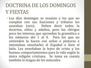 DOCTRINA DE LOS DOMINGOS
Y FIESTAS
• Los días domingos se reunían y los que no
  cumplen con sus funciones y tributos los
  azotaban (seis).      Deben decir todos la
  doctrina, niños y adultos, pero los clérigos
  poco les interesa que aprendan la gramática o
  los números del 1 al 0. Para los que no
  entienden lo hacen con señas o pinturas e
  intentaban enseñarles el Español o bien el
  latín. Les enseñaban la leyes de cristo y los
  buenos comportamientos para la vida según la
  única religión cristiana. Se toma en cuenta
  también la lengua de los naturales.
 