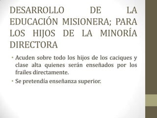 DESARROLLO      DE     LA
EDUCACIÓN MISIONERA; PARA
LOS HIJOS DE LA MINORÍA
DIRECTORA
• Acuden sobre todo los hijos de los caciques y
  clase alta quienes serán enseñados por los
  frailes directamente.
• Se pretendía enseñanza superior.
 