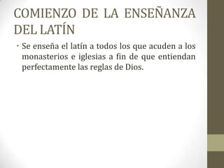 COMIENZO DE LA ENSEÑANZA
DEL LATÍN
• Se enseña el latín a todos los que acuden a los
  monasterios e iglesias a fin de que entiendan
  perfectamente las reglas de Dios.
 