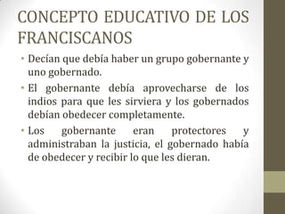CONCEPTO EDUCATIVO DE LOS
FRANCISCANOS
• Decían que debía haber un grupo gobernante y
  uno gobernado.
• El gobernante debía aprovecharse de los
  indios para que les sirviera y los gobernados
  debían obedecer completamente.
• Los    gobernante      eran    protectores  y
  administraban la justicia, el gobernado había
  de obedecer y recibir lo que les dieran.
 