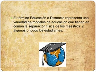 El término Educación a Distancia representa una variedad de modelos de educación que tienen en común la separación física de los maestros y algunos o todos los estudiantes.