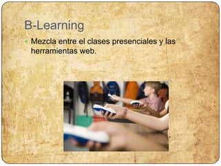 B-LearningMezcla entre el clases presenciales y las herramientas web.