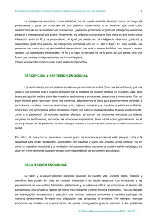 Fernández-Berrocal, Pablo; Extremera, Natalio:La inteligencia emocional como una habilidad…                               3


          La inteligencia emocional, como habilidad, no se puede entender tampoco como un rasgo de
personalidad o parte del «carácter» de una persona. Observemos a un individuo que tiene como
característica de su personalidad ser extravertido, ¿podremos pronosticar el grado de inteligencia emocional
personal o interpersonal que posee? Realmente, no podemos pronosticarlo. Otra cosa es que exista cierta
interacción entre la IE y la personalidad, al igual que existe con la inteligencia abstracta: ¿utilizará y
desarrollará igual una persona su inteligencia emocional con un CI alto o bajo? En este sentido, las
personas con cierto tipo de personalidad desarrollarán con más o menos facilidad, con mayor o menor
rapidez, sus habilidades emocionales. Al fin y al cabo, la persona no es la suma de sus partes, sino una
fusión que convive –milagrosamente– de forma integrada.
Vamos a desarrollar con brevedad estos cuatro componentes.




          PERCEPCIÓN Y EXPRESIÓN EMOCIONAL


          Los sentimientos son un sistema de alarma que nos informa sobre cómo nos encontramos, qué nos
gusta o qué funciona mal a nuestro alrededor con la finalidad de realizar cambios en nuestras vidas. Una
buena percepción implica saber leer nuestros sentimientos y emociones, etiquetarlos y vivenciarlos. Con un
buen dominio para reconocer cómo nos sentimos, establecemos la base para posteriormente aprender a
controlarnos, moderar nuestras reacciones y no dejarnos arrastrar por impulsos o pasiones exaltadas.
Ahora bien, ser conscientes de las emociones implica ser hábil en múltiples facetas tintadas afectivamente.
Junto a la percepción de nuestros estados afectivos, se suman las emociones evocadas por objetos
cargados de sentimientos, reconocer las emociones expresadas, tanto verbal como gestualmente, en el
rostro y cuerpo de las personas; incluso distinguir el valor o contenido emocional de un evento o situación
social.


Por último, la única forma de evaluar nuestro grado de conciencia emocional está siempre unida a la
capacidad para poder describirlos, expresarlos con palabras y darle una etiqueta verbal correcta. No en
vano, la expresión emocional y la revelación del acontecimiento causante de nuestro estrés psicológico se
alzan en el eje central de cualquier terapia con independencia de su corriente psicológica.




          FACILITACIÓN EMOCIONAL


          La razón y la pasión parecen aspectos opuestos en nuestra vida. Durante siglos, filósofos y
científicos han puesto en duda su carácter interactivo y de ayuda recíproca. Las emociones y los
pensamientos se encuentran fusionados sólidamente y, si sabemos utilizar las emociones al servicio del
pensamiento, nos ayudan a razonar de forma más inteligente y tomar mejores decisiones. Tras una década
de investigación, empezamos a descubrir que dominar nuestras emociones y hacerlas partícipes de
nuestros pensamientos favorece una adaptación más apropiada al ambiente. Por ejemplo, nuestras
emociones se funden con nuestra forma de pensar consiguiendo guiar la atención a los problemas

                                                              OEI-Revista Iberoamericana de Educación (ISSN: 1681-5653)
 