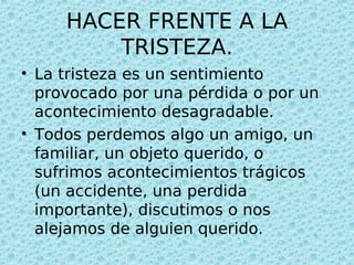 HACER FRENTE A LA
         TRISTEZA.
• La tristeza es un sentimiento
  provocado por una pérdida o por un
  acontecimiento desagradable.
• Todos perdemos algo un amigo, un
  familiar, un objeto querido, o
  sufrimos acontecimientos trágicos
  (un accidente, una perdida
  importante), discutimos o nos
  alejamos de alguien querido.
 