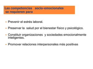 Las competencias socio-emocionales
se requieren para


   Prevenir el estrés laboral.

   Preservar la salud por el bienestar físico y psicológico.

   Constituir organizaciones y sociedades emocionalmente
    inteligentes.

   Promover relaciones interpersonales más positivas
 