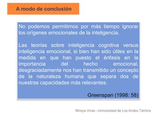 A modo de conclusión


No podemos permitirnos por más tiempo ignorar
los orígenes emocionales de la inteligencia.

Las teorías sobre inteligencia cognitiva versus
inteligencia emocional, si bien han sido útiles en la
medida en que han puesto el énfasis en la
importancia       del        hecho       emocional,
desgraciadamente nos han transmitido un concepto
de la naturaleza humana que separa dos de
nuestras capacidades más relevantes.

                                Greenspan (1998: 58)

                         Mireya Vivas –Universidad de Los Andes Táchira
 