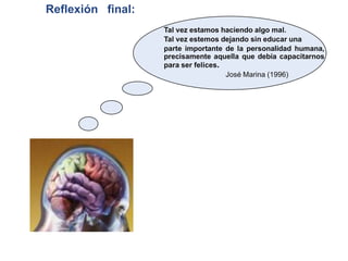 Reflexión final:
                   Tal vez estamos haciendo algo mal.
                   Tal vez estemos dejando sin educar una
                   parte importante de la personalidad humana,
                   precisamente aquella que debía capacitarnos
                   para ser felices.
                                     José Marina (1996)
 
