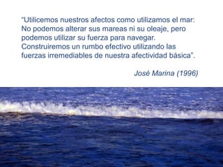 “Utilicemos nuestros afectos como utilizamos el mar:
No podemos alterar sus mareas ni su oleaje, pero
podemos utilizar su fuerza para navegar.
Construiremos un rumbo efectivo utilizando las
fuerzas irremediables de nuestra afectividad básica”.

                                  José Marina (1996)
 