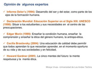 Opinión de algunos expertos

 Informe Delor’s (1994): Desarrollo del ser y del estar, como parte de los
 ejes de la formación humana.

 Declaración Mundial. Educación Superior en el Siglo XXI. UNESCO
(1998): Situar a los estudiantes y sus necesidades en el centro de las
preocupaciones.

 Edgar Morin (1999): Enseñar la condición humana, enseñar la
comprensión y enseñar la ética del género humano, la antropo-ética.

 Cecilia Braslavsky (2004): Una educación de calidad debe permitir
que todos aprendan lo que necesitan aprender, en el momento oportuno
de su vida y de sus sociedades y en felicidad.

 Howard Gardner (2005). La cinco mentes del futuro: la mente
respetuosa y la mente ética.

                                    Mireya Vivas –Universidad de Los Andes Táchira
 