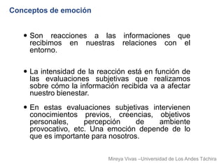 Conceptos de emoción


    Son reacciones a las informaciones que
     recibimos en nuestras relaciones con el
     entorno.

    La intensidad de la reacción está en función de
     las evaluaciones subjetivas que realizamos
     sobre cómo la información recibida va a afectar
     nuestro bienestar.
    En estas evaluaciones subjetivas intervienen
     conocimientos previos, creencias, objetivos
     personales,     percepción     de  ambiente
     provocativo, etc. Una emoción depende de lo
     que es importante para nosotros.

                           Mireya Vivas –Universidad de Los Andes Táchira
 