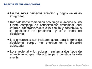 Acerca de las emociones

   En los seres humanos emoción y cognición están
    integrados.
   Ser solamente racionales nos niega el acceso a una
    fuente compleja de conocimiento emocional, que
    informa adaptativamente a la acción y contribuye a
    la resolución de problemas y a la toma de
    decisiones.
   Las emociones son indispensables para la toma de
    decisiones porque nos orientan en la dirección
    adecuada.
   Lo emocional y lo racional, remiten a dos tipos de
    conocimiento que interactúan para construir la vida
    mental.

                            Mireya Vivas –Universidad de Los Andes Táchira
 