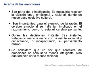 Acerca de las emociones

    Son parte de la inteligencia. Es necesario resolver
     la división entre emocional y racional, dando un
     nuevo paso evolutivo cultural.
    Son importantes para el ejercicio de la razón. El
     cerebro emocional se halla tan implicado en el
     razonamiento como lo está el cerebro pensante.
    Guían las decisiones instante tras instante,
     trabajando mano a mano con la mente racional y
     capacitando, o incapacitando, al pensamiento
     mismo.
    Se considera que un ser que careciera de
     emociones no sólo sería menos inteligente, sino
     que también sería menos racional.

                            Mireya Vivas –Universidad de Los Andes Táchira
 