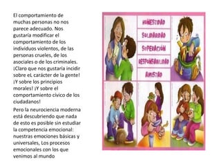 El comportamiento de muchas personas no nos parece adecuado. Nos gustaría modificar el comportamiento de los individuos violentos, de las personas crueles, de los asociales o de los criminales. ¡Claro que nos gustaría incidir sobre eL carácter de la gente! ¡Y sobre los principios morales! ¡Y sobre el comportamiento cívico de los ciudadanos!  Pero la neurociencia moderna está descubriendo que nada de esto es posible sin estudiar la competencia emocional: nuestras emociones básicas y universales, Los procesos emocionales con los que venimos al mundo 