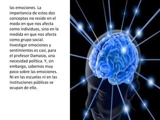 las emociones. La importancia de estos dos conceptos no reside en el modo en que nos afecta como individuos, sino en la medida en que nos afecta como grupo social. Investigar emociones y sentimientos es casi, para el profesor Damasio, una necesidad política. Y,   sin embargo, sabemos muy poco sobre las emociones. Ni en las escuelas ni en las instituciones públicas se ocupan de ello.  