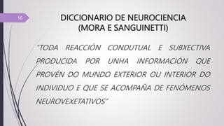 DICCIONARIO DE NEUROCIENCIA
(MORA E SANGUINETTI)
“TODA REACCIÓN CONDUTUAL E SUBXECTIVA
PRODUCIDA POR UNHA INFORMACIÓN QUE
PROVÉN DO MUNDO EXTERIOR OU INTERIOR DO
INDIVIDUO E QUE SE ACOMPAÑA DE FENÓMENOS
NEUROVEXETATIVOS”
16
 