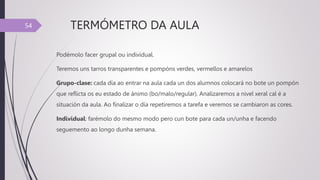 TERMÓMETRO DA AULA
Podémolo facer grupal ou individual.
Teremos uns tarros transparentes e pompóns verdes, vermellos e amarelos
Grupo-clase: cada día ao entrar na aula cada un dos alumnos colocará no bote un pompón
que reflicta os eu estado de ánimo (bo/malo/regular). Analizaremos a nivel xeral cal é a
situación da aula. Ao finalizar o día repetiremos a tarefa e veremos se cambiaron as cores.
Individual: farémolo do mesmo modo pero cun bote para cada un/unha e facendo
seguemento ao longo dunha semana.
54
 