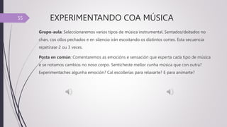 EXPERIMENTANDO COA MÚSICA
Grupo-aula: Seleccionaremos varios tipos de música instrumental. Sentados/deitados no
chan, cos ollos pechados e en silencio irán escoitando os distintos cortes. Esta secuencia
repetirase 2 ou 3 veces.
Posta en común: Comentaremos as emocións e sensación que esperta cada tipo de música
e se notamos cambios no noso corpo. Sentícheste mellor cunha música que con outra?
Experimentaches algunha emoción? Cal escollerías para relaxarte? E para animarte?
55
 