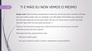TI E MÁIS EU NON VEMOS O MESMO
Grupo-aula: Seleccionamos previamente a imaxe dun animal que teña o tamaño suficiente
para que tod@s poidan vela con claridade e sen dificultade. Dicímoslles que o observen
ben facendo preguntas ao aire (que vedes? De que cor? Como será a súa pel? Que está
facendo? Que sinte? En que estará pensando?...)
Despois, imos facendo as preguntas a distintos alumnos e alumnas para compartir
diferentes puntos de vista e opinión.
Rematada esta fase, preguntamos á aula:
- Pensamos tod@s igual?
- Por que se estamos vendo o mesmo, respostamos cousas distintas?
57
 