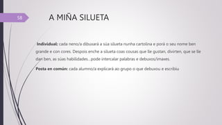 A MIÑA SILUETA
Individual: cada neno/a dibuxará a súa silueta nunha cartolina e porá o seu nome ben
grande e con cores. Despois enche a silueta coas cousas que lle gustan, divirten, que se lle
dan ben, as súas habilidades…pode intercalar palabras e debuxos/imaxes.
Posta en común: cada alumno/a explicará ao grupo o que debuxou e escribiu
58
 