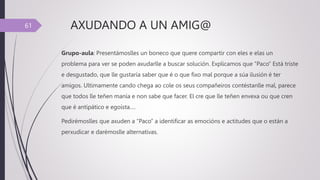 AXUDANDO A UN AMIG@
Grupo-aula: Presentámoslles un boneco que quere compartir con eles e elas un
problema para ver se poden axudarlle a buscar solución. Explicamos que “Paco” Está triste
e desgustado, que lle gustaría saber que é o que fixo mal porque a súa ilusión é ter
amigos. Ultimamente cando chega ao cole os seus compañeiros contéstanlle mal, parece
que todos lle teñen manía e non sabe que facer. El cre que lle teñen envexa ou que cren
que é antipático e egoísta….
Pedirémoslles que axuden a “Paco” a identificar as emocións e actitudes que o están a
perxudicar e darémoslle alternativas.
61
 