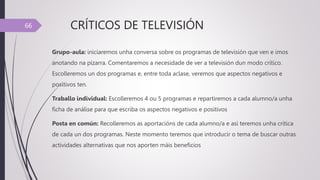CRÍTICOS DE TELEVISIÓN
Grupo-aula: iniciaremos unha conversa sobre os programas de televisión que ven e imos
anotando na pizarra. Comentaremos a necesidade de ver a televisión dun modo crítico.
Escolleremos un dos programas e, entre toda aclase, veremos que aspectos negativos e
positivos ten.
Traballo individual: Escolleremos 4 ou 5 programas e repartiremos a cada alumno/a unha
ficha de análise para que escriba os aspectos negativos e positivos
Posta en común: Recolleremos as aportacións de cada alumno/a e así teremos unha crítica
de cada un dos programas. Neste momento teremos que introducir o tema de buscar outras
actividades alternativas que nos aporten máis beneficios
66
 