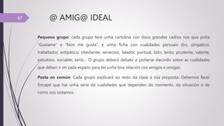 @ AMIG@ IDEAL
Pequeno grupo: cada grupo terá unha cartolina con dous grandes cadros nos que poña
“Gústame” e “Non me gusta”, e unha ficha con cualidades persoais (bo, simpático,
traballador, antipático, obediente, xeneroso, falador, puntual, listo, lento, prudente, valente,
estudoso, sociable, serio… O grupo deberá debatir e poñerse dacordo sobre as cualidades
que deben ir en cada espazo para ter unha boa relación cos amigos e amigas.
Posta en común: Cada grupo explicará ao resto da clase a súa proposta. Debemos facer
fincapé que hai unha serie de cualidades que dependen do momento, da situación e de
como nos sintamos.
67
 