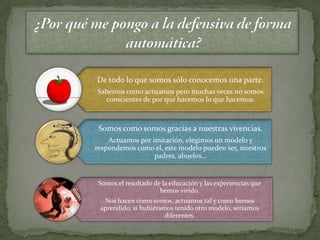 De todo lo que somos sólo conocemos una parte.
Sabemos como actuamos pero muchas veces no somos
  conscientes de por qué hacemos lo que hacemos.



 Somos como somos gracias a nuestras vivencias.
    Actuamos por imitación, elegimos un modelo y
respondemos como el, este modelo pueden ser, nuestros
                  padres, abuelos…


 Somos el resultado de la educación y las experiencias que
                      hemos vivido.
  Nos hacen como somos, actuamos tal y como hemos
 aprendido, si hubiéramos tenido otro modelo, seríamos
                       diferentes.
 