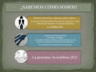 Nuestras reacciones, respuestas, gritos, gestos…
lo que los demás pueden observar de nosotros, lo que
      sabemos de nosotros es lo que llamamos
                   LA PERSONA


               La parte que desconocemos.
                    NUESTRA SOMBRA.
    La podemos llamar sombra, porque siempre va con
      nosotros, es la parte oculta de nuestra persona.
        Los enfados, las emociones son cosa suya




 La persona+ la sombra=¡YO!
 