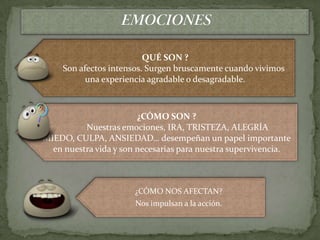 QUÉ SON ?
    Son afectos intensos. Surgen bruscamente cuando vivimos
          una experiencia agradable o desagradable.



                        ¿CÓMO SON ?
          Nuestras emociones, IRA, TRISTEZA, ALEGRÍA
MIEDO, CULPA, ANSIEDAD… desempeñan un papel importante
  en nuestra vida y son necesarias para nuestra supervivencia.



                       ¿CÓMO NOS AFECTAN?
                       Nos impulsan a la acción.
 