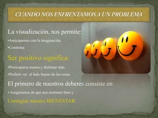 La visualización, nos permite:
•Anticiparnos con la imaginación.
•Controlar.

Ser positivo significa:
•Preocuparse menos y disfrutar más.
•Preferir ver el lado bueno de las cosas

El primero de nuestros deberes consiste en:
• Asegurarnos de que nos sentimos bien y

Contagiar nuestro BIENESTAR.
 