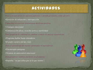ACTIVIDADES
Para concienciarnos de nuestros patrones e identificar nuestro estilo afectivo:
•Ejercicios de relajación e introspección.
Capacidad de expresar sentimientos de forma positiva.
• Contagio emocional.
•Comunicación eficaz, escucha activa y asertividad
Para propiciar la voluntad de cambiar a través de nuevas experiencias.
•Programa hablar hasta entenderse.
•El poder curativo de las crisis.
Para el aprendizaje de nuevas estrategias recuperadoras:
•Psicoterapia autógena.
•Técnicas de autocontrol emocional.
Para promover cambios positivos en el entorno:
•Empatía; “se que sabes que se lo que sientes”.
 