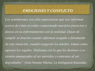 Los sentimientos son sólo experiencias que nos informan
acerca de cómo se están comportando nuestros proyectos o
deseos en su enfrentamiento con la realidad. Dejan de
cumplir su función cuando informan sesgada o falsamente
de esta situación, cuando exageran los miedos, toman como
agravio los regalos. Disfrutan con lo que les destruye o se
sienten amenazados al ser queridos o contentos al ser
degradados”. (José Antonio Marina. La inteligencia fracasada).
 