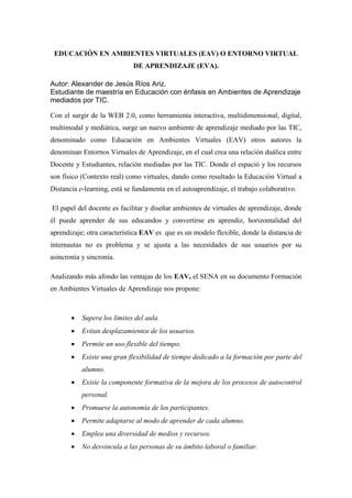 EDUCACIÓN EN AMBIENTES VIRTUALES (EAV) O ENTORNO VIRTUAL
DE APRENDIZAJE (EVA).
Autor: Alexander de Jesús Ríos Ariz.
Estudiante de maestría en Educación con énfasis en Ambientes de Aprendizaje
mediados por TIC.
Con el surgir de la WEB 2.0, como herramienta interactiva, multidimensional, digital,
multimodal y mediática, surge un nuevo ambiente de aprendizaje mediado por las TIC,
denominado como Educación en Ambientes Virtuales (EAV) otros autores la
denominan Entornos Virtuales de Aprendizaje, en el cual crea una relación duálica entre
Docente y Estudiantes, relación mediadas por las TIC. Donde el espació y los recursos
son físico (Contexto real) como virtuales, dando como resultado la Educación Virtual a
Distancia e-learning, está se fundamenta en el autoaprendizaje, el trabajo colaborativo.
El papel del docente es facilitar y diseñar ambientes de virtuales de aprendizaje, donde
él puede aprender de sus educandos y convertirse en aprendiz, horizontalidad del
aprendizaje; otra característica EAV es que es un modelo flexible, donde la distancia de
internautas no es problema y se ajusta a las necesidades de sus usuarios por su
asincronía y sincronía.
Analizando más afondo las ventajas de los EAV, el SENA en su documento Formación
en Ambientes Virtuales de Aprendizaje nos propone:
 Supera los límites del aula.
 Evitan desplazamientos de los usuarios.
 Permite un uso flexible del tiempo.
 Existe una gran flexibilidad de tiempo dedicado a la formación por parte del
alumno.
 Existe la componente formativa de la mejora de los procesos de autocontrol
personal.
 Promueve la autonomía de los participantes.
 Permite adaptarse al modo de aprender de cada alumno.
 Emplea una diversidad de medios y recursos.
 No desvincula a las personas de su ámbito laboral o familiar.
 